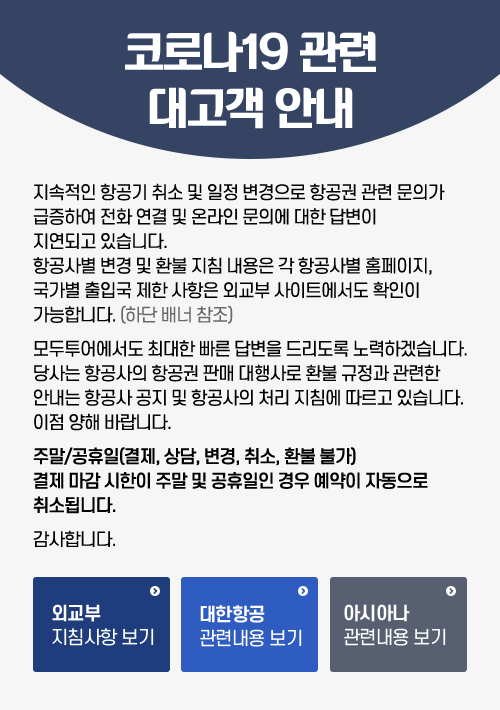 코로나19 관련 대고객 안내.
			지속적인 항공기 취소 및 일정 변경으로 항공권 관련 문의가 급증하여 전화 연결 및 온라인 문의에 대한 답변이 지연되고 있습니다.
			항공사별 변경 및 환불 지침 내용은 각항공사별 홈페이지, 국가별 출입국 제한 사항은 외교부 사이트에서도 확인이 가능합니다.
			모두투어에서도 최대한 빠른 답변을 드리도록 노력하겠습니다. 당사는 항공사의 항공권 판매 대행사로 환뷸 규정과 관련한 안내는 항공사 공지 및 항공사의 처리 지침에 따르고 있습니다. 이점 양해 바랍니다.
			주말/공휴일(결제,상담,변경,취소,환불 불가) 결제 마감시한이 주말 및 공휴일인 경우 예약이 자동으로 취소됩니다.
			감사합니다.
